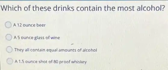 Which of these drinks contain the most alcohol?
A 12 ounce beer
A 5 ounce glass of wine
They all contain equal amounts of alcohol
A 1.5 ounce shot of 80 proof whiskey