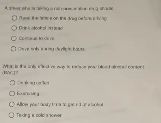 A driver who is taking a non-prescription drug should:
Read the labels on the drug before driving
Drink alcohol instead
Continue to drive
Drive only during daylight hours
What is the only effective way to reduce your blood alcohol content
(BAC)?
Drinking coffee
Exercising
Allow your body time to get rid of alcohol
Taking a cold shower