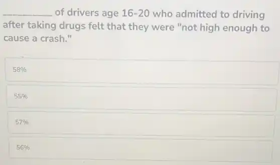 __ of drivers age 16-20 who admitted to driving
after taking drugs felt that they were "not high enough to
cause a crash."
58% 
55% 
57% 
56%