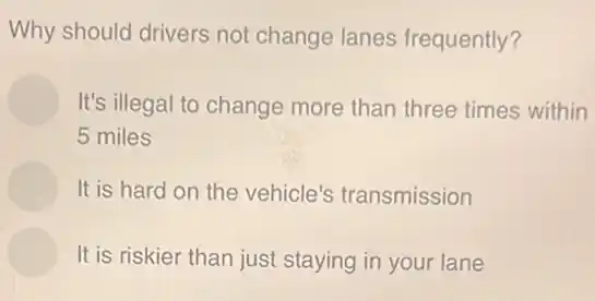 Why should drivers not change lanes frequently?
It's illegal to change more than three times within
5 miles
It is hard on the vehicle's transmission
It is riskier than just staying in your lane