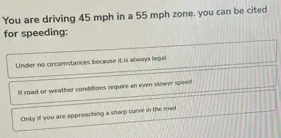 You are driving 45 mph in a 55 mph zone. you can be cited
for speeding:
Under no circumstances because it is always legal
If road or weather conditions require an even slower speed
Only if you are approaching a sharp curve in the road