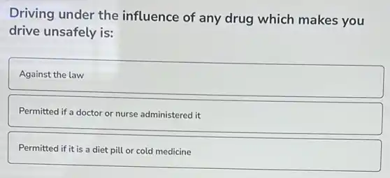 Driving under the influence of any drug which makes you
drive unsafely is:
Against the law
Permitted if a doctor or nurse administered it
Permitted if it is a diet pill or cold medicine