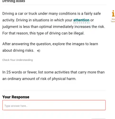 Driving Risks
Driving a car or truck under many conditions is a fairly safe
activity. Driving in situations in which your attention or
judgment is less than optimal immediately increases the risk.
For that reason, this type of driving can be illegal.
After answering the question, explore the images to learn
about driving risks.
Check Your Understanding
In 25 words or fewer, list some activities that carry more than
an ordinary amount of risk of physical harm.
Your Response
Type answer here...