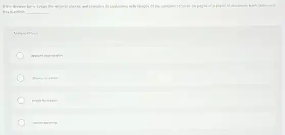 If the drowee bank keeps the original checks and provides its customers with images of the cancelled checks on pages of a paper or electronic bank statement
this is called __
Multiple Choice
account aggregation
check conversion.
check truncation.
screen scraping
