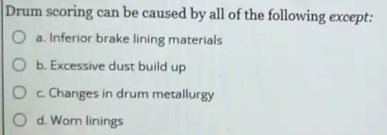 Drum scoring can be caused by all of the following except:
a. Inferior brake lining materials
b. Excessive dust build up
c. Changes in drum metallurgy
d. Worn linings