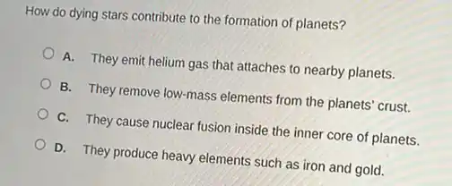 How do dying stars contribute to the formation of planets?
A. They emit helium gas that attaches to nearby planets.
B. They remove low-mass elements from the planets crust.
C. They cause nuclear fusion inside the inner core of planets.
D. They produce heavy elements such as iron and gold.