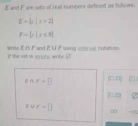 E and F are sets of real numbers defined as follows.
E= zvert zgt 2 
F= zvert zleqslant 9 
Write Ecap F and Ecup F using interval notation.
If the set is empty, write varnothing 
Ecap F=square 
Ecup F=square