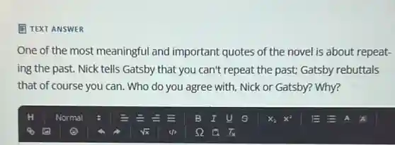 E TEXT ANSWER
One of the most meaningful and important quotes of the novel is about repeat-
ing the past. Nick tells Gatsby that you can't repeat the past;Gatsby rebuttals
that of course you can. Who do you agree with, Nick or Gatsby? Why?