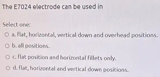 The E7024 electrode can be used in
Select one:
a. flat, horizontal vertical down and overhead positions.
b. all positions.
c. flat position and horizontal fillets only.
d. flat, horizontal and vertical down positions.