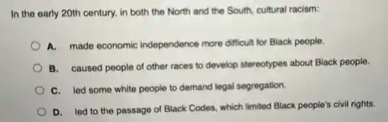 In the early 20th century, in both the North and the South cultural racism:
A. made economic independence more difficult for Black people.
B. caused people of other races to develop stereotypes about Black people.
C. led some white people to demand legal segregation.
D. led to the passage of Black Codes, which limited Black people's civil rights.
