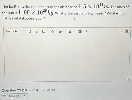 The Earth travels around the sun at a distance of 1.5times 10^11 m. The mass of
the sun is 1.99times 10^30 kg. What is the Earth's orbital speed?What is the
Earth's orbital acceleration?
square