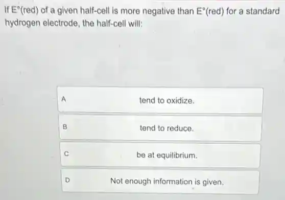 If E^circ (red) of a given half-cell is more negative than E^circ (red) for a standard
hydrogen electrode, the half-cell will:


A & tend to oxidize. 

B & tend to reduce. 

C & be at equilibrium. 

D & Not enough information is given.