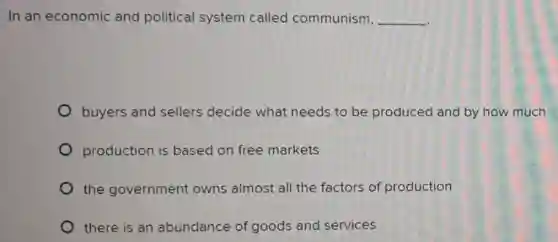 In an economic and political system called communism, __
buyers and sellers decide what needs to be produced and by how much
production is based on free markets
the government owns almost all the factors of production
there is an abundance of goods and services