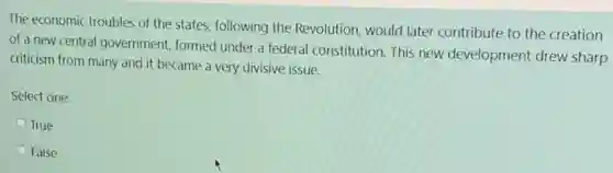 The economic troubles of the states, following the Revolution, would later contribute to the creation
of a new central government, formed under a federal constitution. This new development drew sharp
criticism from many and it became a very divisive issue.
Select one:
True
False