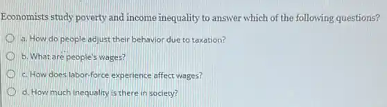 Economists study poverty and income inequality to answer which of the following questions?
a. How do people adjust their behavior due to taxation?
b. What are people's wages?
c. How does labor-force experience affect wages?
d. How much inequality is there in society?