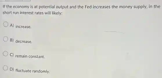 If the economy is at potential output and the Fed increases the money supply, in the
short run interest rates will likely:
A) increase.
B) decrease.
C) remain constant.
D) fluctuate randomly.