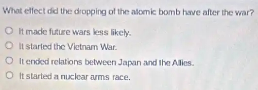 What effect did the dropping of the alomic bomb have after the war?
It made future wars less likely.
It started the Vietnam War.
It ended relations between Japan and the Allies.
It started a nuclear arms race.