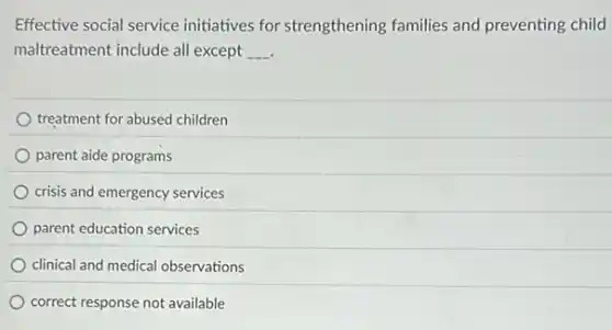 Effective social service initiatives for strengthening families and preventing child
maltreatment include all except __
treatment for abused children
parent aide programs
crisis and emergency services
parent education services
clinical and medical observations
correct response not available