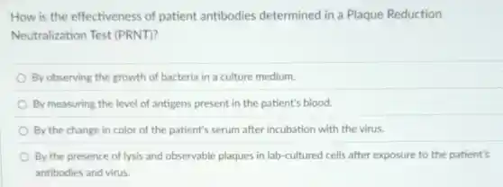 How is the effectiveness of patient antibodies determined in a Plaque Reduction
Neutralization Test (PRNT)?
By observing the growth of bacteria in a culture medium.
By measuring the level of antigens present in the patient's blood.
By the change in color of the patient's serum after incubation with the virus.
By the presence of lysis and observable plaques in lab-cultured cells after exposure to the patient's
antibodies and virus.
