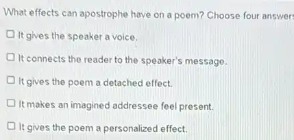 What effects can apostrophe have on a poem?Choose four answer
It gives the speaker a voice.
It connects the reader to the speaker's message.
It gives the poem a detached effect.
It makes an imagined addressee feel present.
It gives the poem a personalized effect.