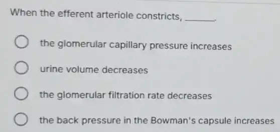 When the efferent arteriole constricts, __
the glomerular capillary pressure increases
urine volume decreases
the glomerular filtration rate decreases
the back pressure in the Bowman's capsule increases