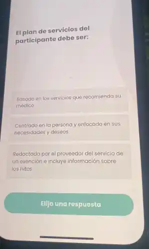El plan de servicios del
participante debe ser:
Basado en los servicios que recomienda su
médico
Centrado en la persona y enfocado en sus
necesidades y deseos
Redactado por el proveedor del servicio de
un exención e incluye información sobre
los hitos
Elija una respuesta