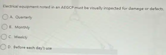 Electrical equipment noted in an AEGCP must be visually inspected for damage or defects.
A. Quarterly
B. Monthly
C. Weekly
D. Before each day's use