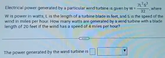 Electrical power generated by a particular wind turbine is given by w=(7L^2s^3)/(32) where
W is power in watts, Lis the length of a turbine blade in feet, and S is the speed of the
wind in miles per hour. How many watts are generated by a wind turbine with a blade
length of 20 feet if the wind has a speed of 4 miles per hour?
The power generated by the wind turbine is square  square