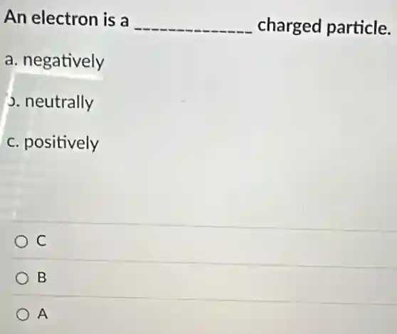 An electron is a __ charged particle.
a. negatively
J. neutrally
c. positively
C
B
A