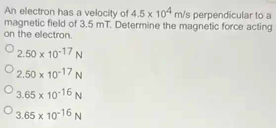 An electron has a velocity of 4.5times 10^4m/s perpendicular to a
magnetic field of 3 .5 mT. Determine the magnetic force acting
on the electron.
2.50times 10^-17N
2.50times 10^-17N
3.65times 10^-16N
3.65times 10^-16N