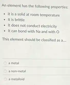An element has the following properties:
it is a solid at room temperature
It is brittle
It does not conduct electricity
It can bond with Na and with 0
This element should be classified as a __
a metal
a non-metal
a metalloid