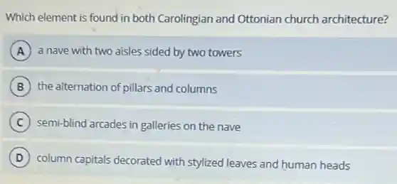Which element is found in both Carolingian and Ottonian church architecture?
A a nave with two aisles sided by two towers
B the alternation of pillars and columns
C semi-blind arcades in galleries on the nave
D column capitals decorated with stylized leaves and human heads