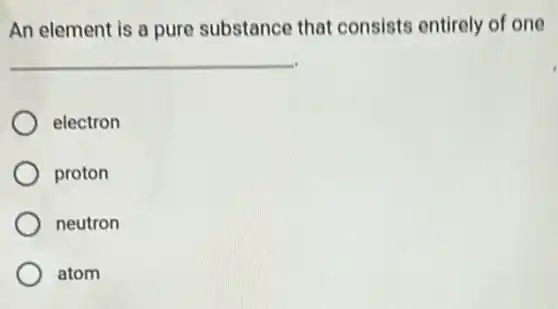 An element is a pure substance that consists entirely of one
__
electron
proton
neutron
atom
