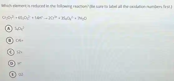 Which element is reduced in the following reaction?(Be sure to label all the oxidation numbers first.)
Cr_(2)O_(7)^2-+6S_(2)O_(3)^2-+14H^+arrow 2Cr^3++3S_(4)O_(6)^2-+7H_(2)O
A S_(4)O_(6)^2-
B Cr6+
C S2+
D H^+
E O2-