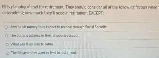 Eli is planning ahead for retirement. They should consider all of the following factors when
determining how much they'll need in retirement EXCEPT:
How much money they expect to receive through Social Security
The current balance in their checking account
What age they plan to retire
The lifestyle they want to lead in retirement