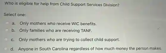 Who is eligible for help from Child Support Services Division?
Select one:
a. Only mothers who receive WIC benefits.
b. Only families who are receiving TANF.
c. Only mothers who are trying to collect child support.
d. Anyone in South Carolina regardless of how much money the person makes.