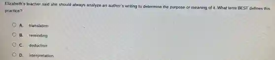 Elizabeth's teacher said she should always analyze an author's writing to determine the purpose or meaning of it. What term BEST defines this
practice?
A. translation
B. reminding
C. deduction
D. interpretation