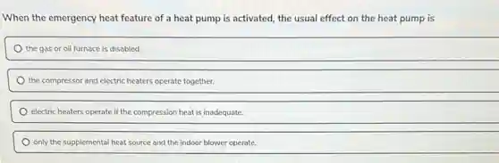 When the emergency heat feature of a heat pump is activated, the usual effect on the heat pump is
the gas or oil furnace is disabled.
the compressor and electric heaters operate together.
electric heaters operate if the compression heat is inadequate.
only the supplemental heat source and the indoor blower operate.