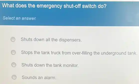 What does the emergency shut-off switch do?
Select an answer.
Shuts down all the dispensers.
Stops the tank truck from over-filling the underground tank.
Shuts down the tank monitor.
Sounds an alarm.