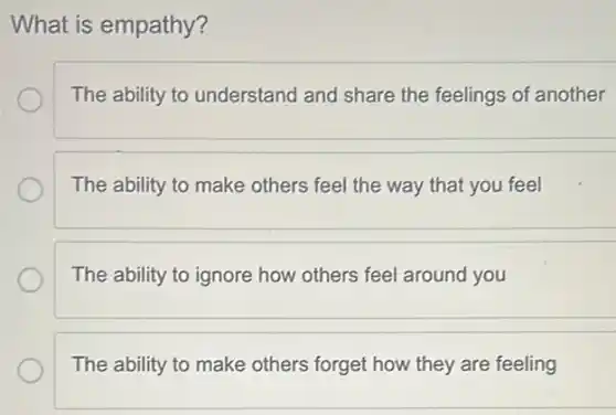 What is empathy?
The ability to understand and share the feelings of another
The ability to make others feel the way that you feel
The ability to ignore how others feel around you
The ability to make others forget how they are feeling