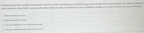 Employee group plans usually provide greater benefits at lower premiums because of the large pool of are collected. However,
these employee group health insurance plans offer limited benefits, and healthcare access is limited to healthcare providers that are contracted with them.
Both statements are true.
Both statements are false
The first statement is true; the second is false.
The first statement is false; the second is true.
