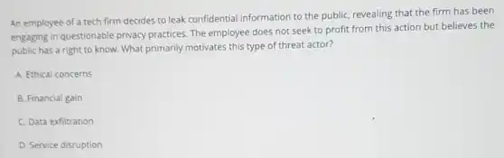 An employee of a tech firm decides to leak confidential information to the public, revealing that the firm has been
engaging in questionable privacy practices. The employee does not seek to profit from this action but believes the
public has a right to know. What primarily motivates this type of threat actor?
A. Ethical concerns
B. Financial gain
C. Data exfiltration
D. Service disruption