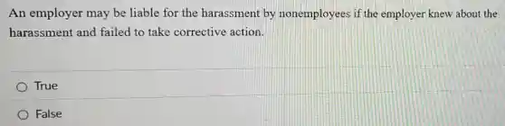 An employer may be liable for the harassment by nonemployees if the employer knew about the
harassment and failed to take corrective action.
True
) False