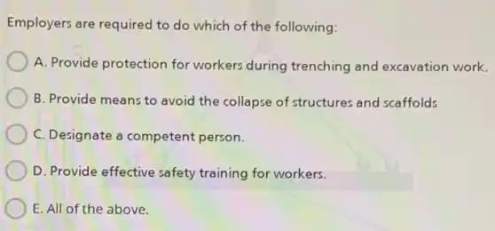 Employers are required to do which of the following:
A. Provide protection for workers during trenching and excavation work.
B. Provide means to avoid the collapse of structures and scaffolds
C. Designate a competent person.
D. Provide effective safety training for workers.
E. All of the above.