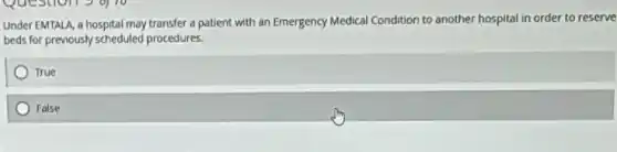Under EMTALA, a hospital may transfer a patient with an Emergency Medical Condition to another hospital in order to reserve
beds for previously scheduled procedures.
True
False