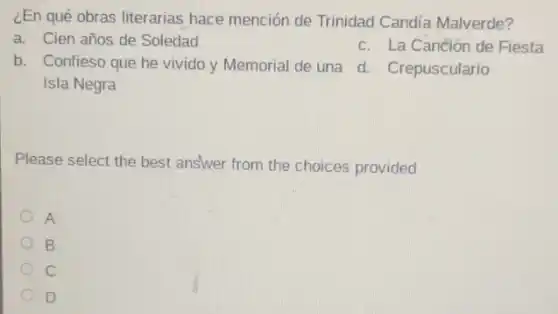 ¿En qué obras literarias hace mención de Trinidad Candía Malverde?
a. Cien años de Soledad
c. La Canción de Fiesta
b. Confieso que he vivido y Memorial de una d. Crepusculario
Please select the best answer from the choices provided
A
B
C
D