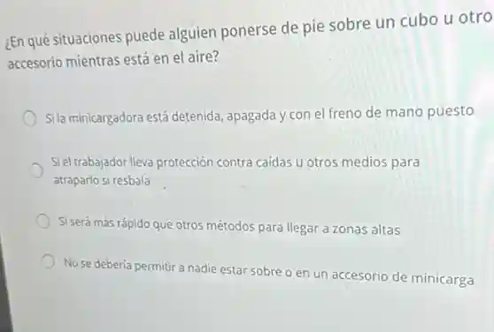 ¿En qué situaciones puede alguien ponerse de pie sobre un cubo u otro
accesorio mientras está en el aire?
Sila minicargadora está detenida, apagada y con el freno de mano puesto
Siel trabajador lleva protección contra caídas u otros medios para
atraparlo si resbala
Si será más rápido que otros métodos para llegar a zonas altas
No se debería permitir a nadie estar sobre o en un accesorio de minicarga