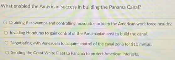 What enabled the American success in building the Panama Canal?
Draining the swamps and controlling mosquitos to keep the American work force healthy.
Invading Honduras to gain control of the Panamanian area to build the canal.
Negotiating with Venezuela to acquire control of the canal zone for 10 million.
Sending the Great White Fleet to Panama to protect American interests.