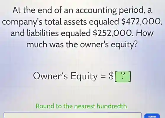 At the end of an accounting period, a
company's total assets equaled 472,000
and liabilities equaled 252,000 .How
much was the owner's equity?
Owner's Equity= [?]