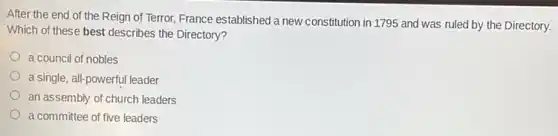 After the end of the Reign of Terror, France established a new constitution in 1795 and was ruled by the Directory.
Which of these best describes the Directory?
a council of nobles
a single, all-powerful leader
an assembly of church leaders
a committee of five leaders